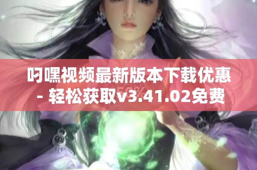 叼嘿视频最新版本下载优惠 - 轻松获取v3.41.02免费版