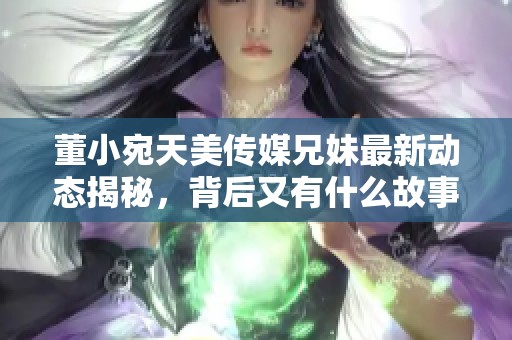董小宛天美传媒兄妹最新动态揭秘，背后又有什么故事呢