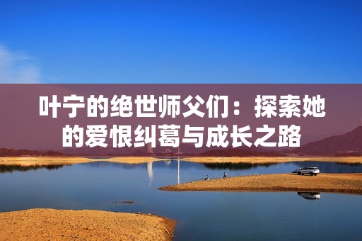 叶宁的绝世师父们：探索她的爱恨纠葛与成长之路