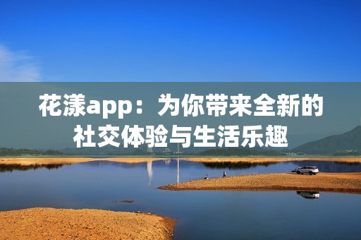 花漾app：为你带来全新的社交体验与生活乐趣