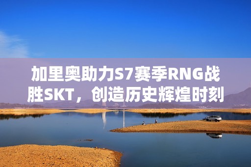 加里奥助力S7赛季RNG战胜SKT，创造历史辉煌时刻