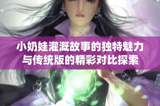 小奶娃灌溉故事的独特魅力与传统版的精彩对比探索