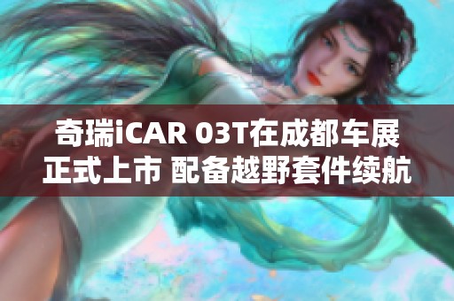 奇瑞iCAR 03T在成都车展正式上市 配备越野套件续航最高可达520公里