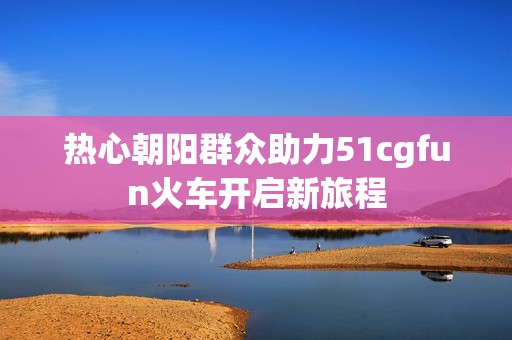 热心朝阳群众助力51cgfun火车开启新旅程