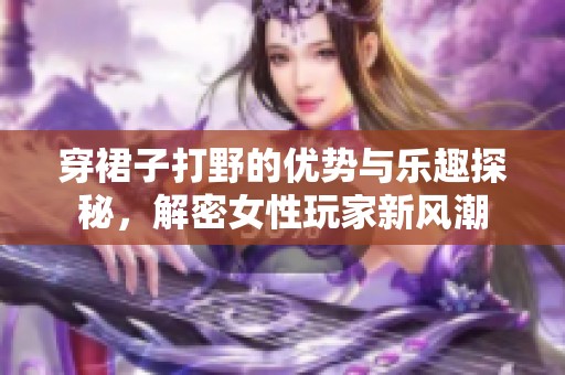 穿裙子打野的优势与乐趣探秘，解密女性玩家新风潮