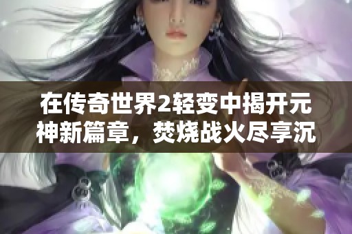 在传奇世界2轻变中揭开元神新篇章，焚烧战火尽享沉浸式乐趣