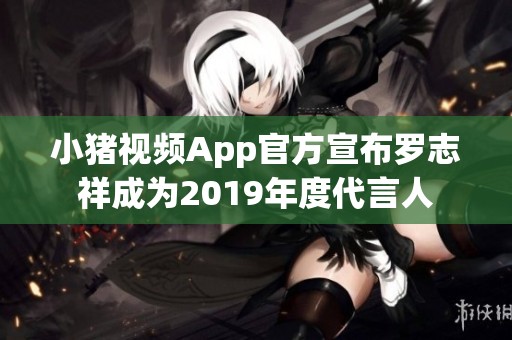 小猪视频App官方宣布罗志祥成为2019年度代言人