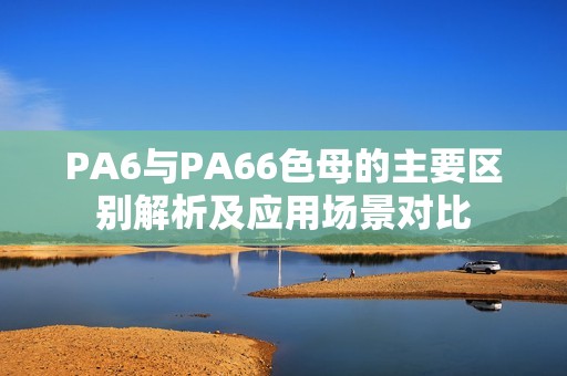 PA6与PA66色母的主要区别解析及应用场景对比