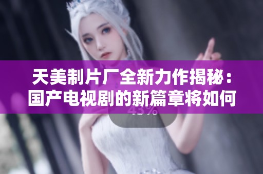 天美制片厂全新力作揭秘：国产电视剧的新篇章将如何开启