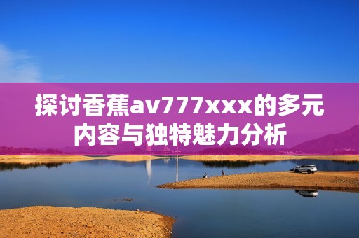 探讨香蕉av777xxx的多元内容与独特魅力分析