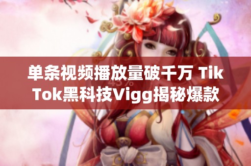 单条视频播放量破千万 TikTok黑科技Vigg揭秘爆款奥秘