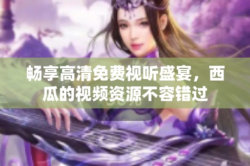 畅享高清免费视听盛宴，西瓜的视频资源不容错过