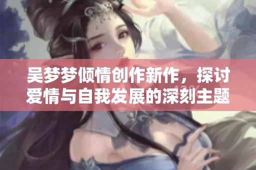 吴梦梦倾情创作新作，探讨爱情与自我发展的深刻主题