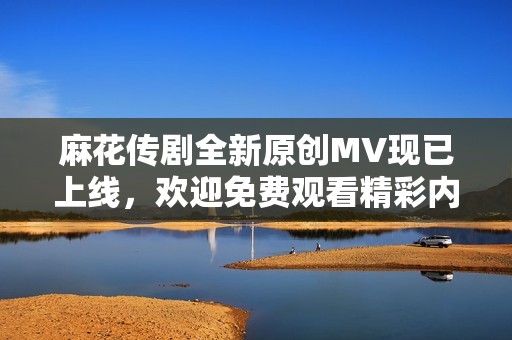 麻花传剧全新原创MV现已上线，欢迎免费观看精彩内容