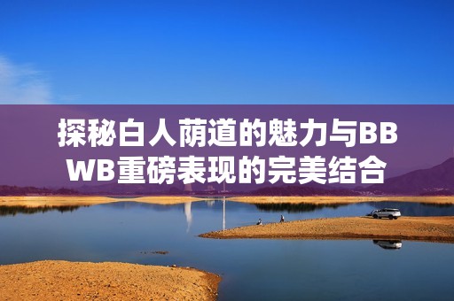 探秘白人荫道的魅力与BBWB重磅表现的完美结合