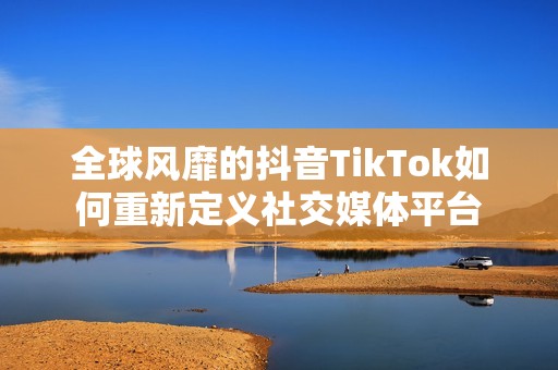 全球风靡的抖音TikTok如何重新定义社交媒体平台