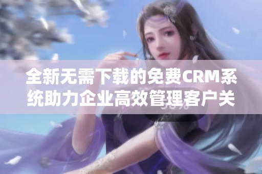 全新无需下载的免费CRM系统助力企业高效管理客户关系