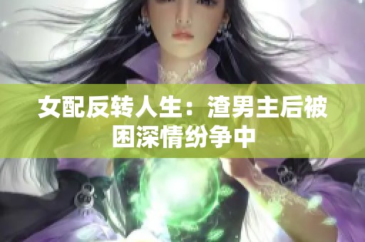 女配反转人生：渣男主后被困深情纷争中