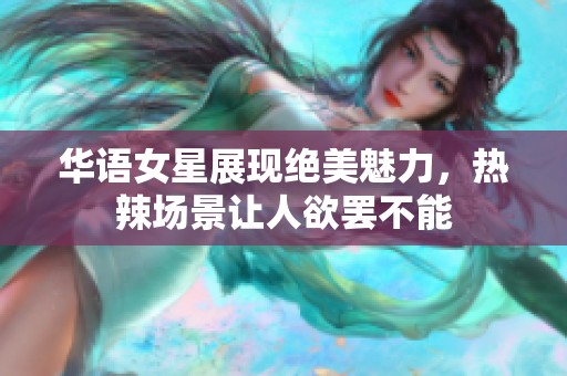 华语女星展现绝美魅力，热辣场景让人欲罢不能