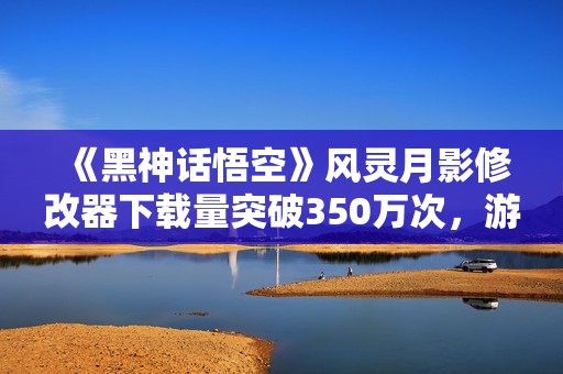 《黑神话悟空》风灵月影修改器下载量突破350万次，游戏体验更佳