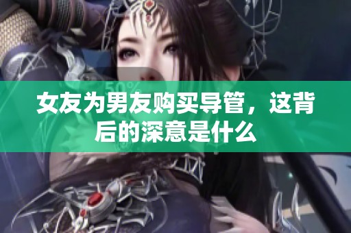 女友为男友购买导管，这背后的深意是什么