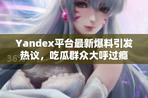 Yandex平台最新爆料引发热议，吃瓜群众大呼过瘾