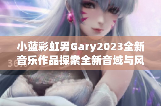 小蓝彩虹男Gary2023全新音乐作品探索全新音域与风格