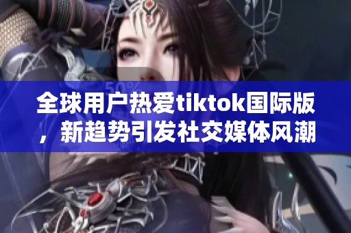 全球用户热爱tiktok国际版，新趋势引发社交媒体风潮