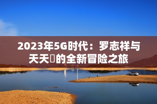 2023年5G时代：罗志祥与天天奭的全新冒险之旅