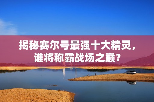 揭秘赛尔号最强十大精灵，谁将称霸战场之巅？