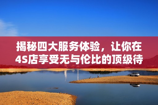 揭秘四大服务体验，让你在4S店享受无与伦比的顶级待遇