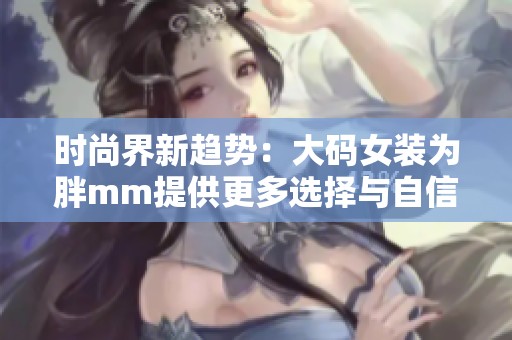 时尚界新趋势：大码女装为胖mm提供更多选择与自信