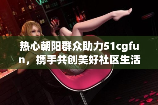 热心朝阳群众助力51cgfun，携手共创美好社区生活