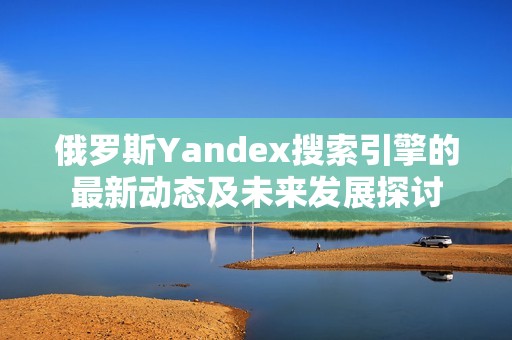 俄罗斯Yandex搜索引擎的最新动态及未来发展探讨