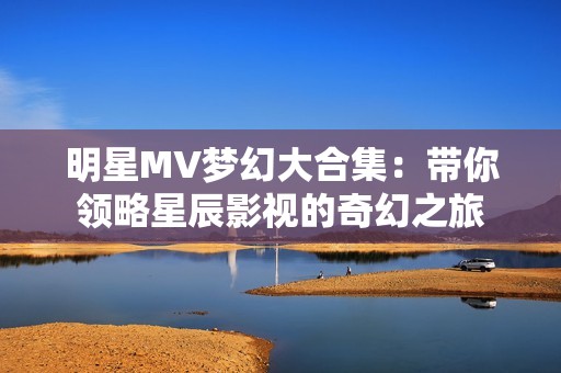 明星MV梦幻大合集：带你领略星辰影视的奇幻之旅