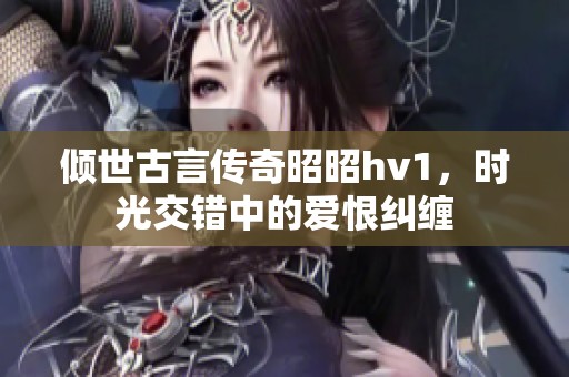 倾世古言传奇昭昭hv1，时光交错中的爱恨纠缠