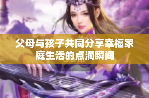 父母与孩子共同分享幸福家庭生活的点滴瞬间