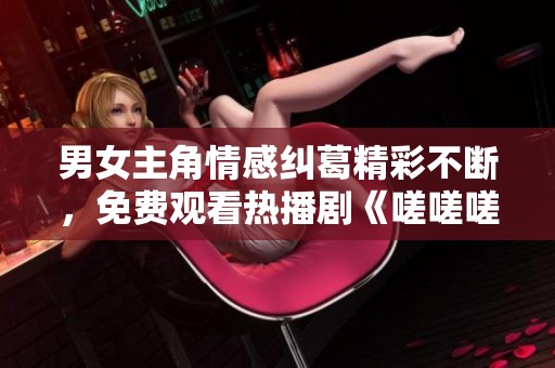 男女主角情感纠葛精彩不断，免费观看热播剧《嗟嗟嗟》