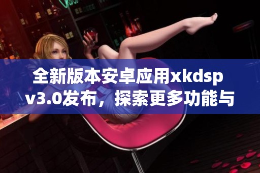 全新版本安卓应用xkdsp v3.0发布，探索更多功能与优化体验