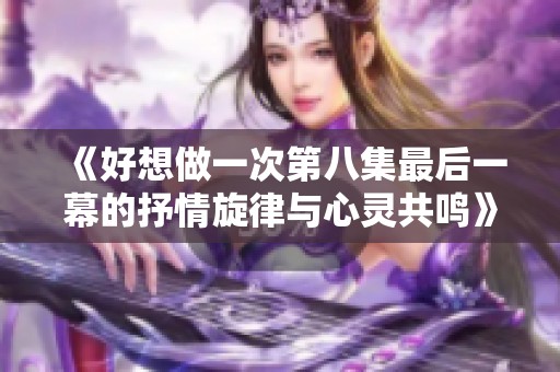 《好想做一次第八集最后一幕的抒情旋律与心灵共鸣》