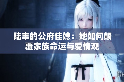 陆丰的公府佳媳：她如何颠覆家族命运与爱情观