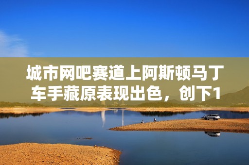 城市网吧赛道上阿斯顿马丁车手藏原表现出色，创下1分27秒99的佳绩