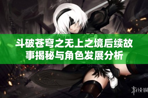 斗破苍穹之无上之境后续故事揭秘与角色发展分析