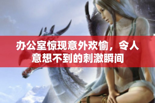 办公室惊现意外欢愉，令人意想不到的刺激瞬间