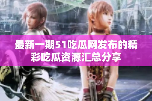 最新一期51吃瓜网发布的精彩吃瓜资源汇总分享