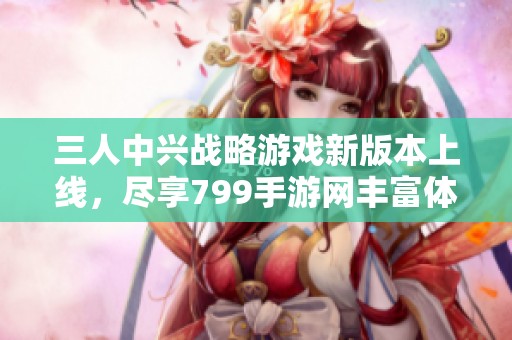 三人中兴战略游戏新版本上线，尽享799手游网丰富体验！