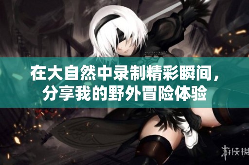 在大自然中录制精彩瞬间，分享我的野外冒险体验