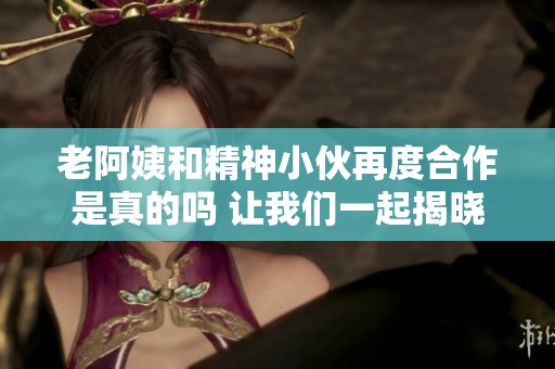 老阿姨和精神小伙再度合作是真的吗 让我们一起揭晓真相