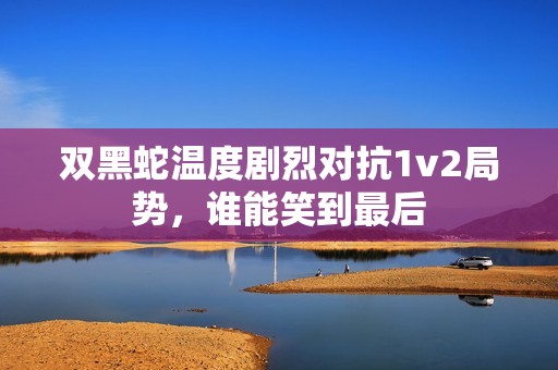 双黑蛇温度剧烈对抗1v2局势，谁能笑到最后
