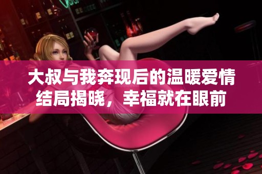 大叔与我奔现后的温暖爱情结局揭晓，幸福就在眼前